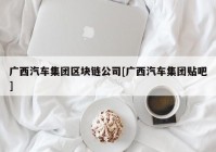 广西汽车集团区块链公司[广西汽车集团贴吧]