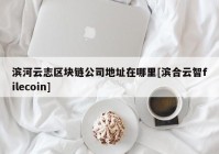 滨河云志区块链公司地址在哪里[滨合云智filecoin]